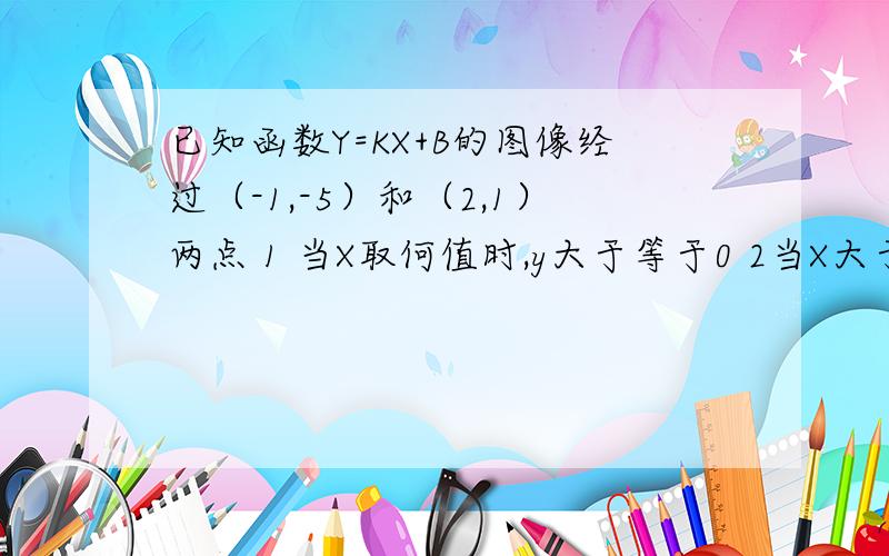 已知函数Y=KX+B的图像经过（-1,-5）和（2,1）两点 1 当X取何值时,y大于等于0 2当X大于2时,Y的取值范