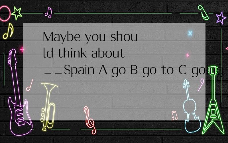 Maybe you should think about__Spain A go B go to C going D g