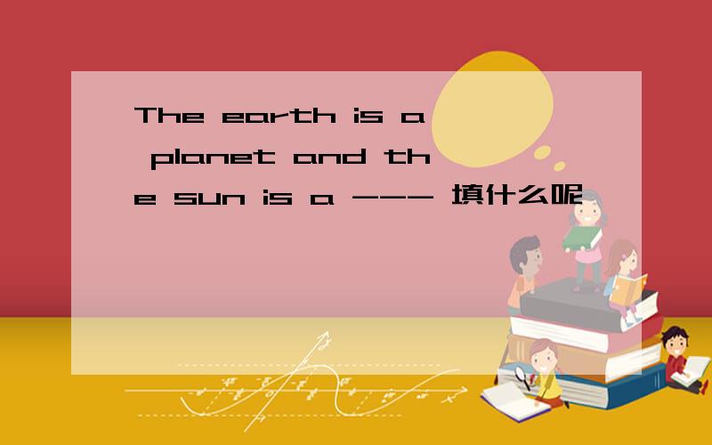 The earth is a planet and the sun is a --- 填什么呢