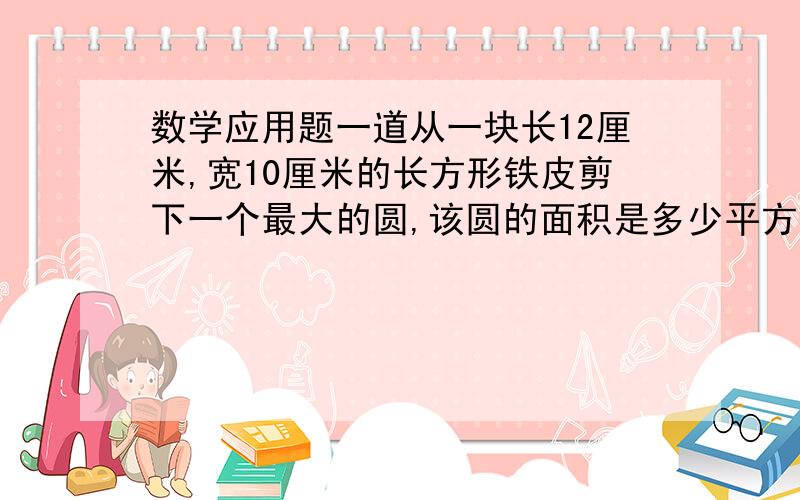 数学应用题一道从一块长12厘米,宽10厘米的长方形铁皮剪下一个最大的圆,该圆的面积是多少平方米?剩下的铁皮面积是多少?