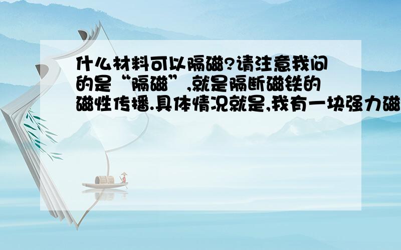 什么材料可以隔磁?请注意我问的是“隔磁”,就是隔断磁铁的磁性传播.具体情况就是,我有一块强力磁铁,比较大块的.另有一个铁