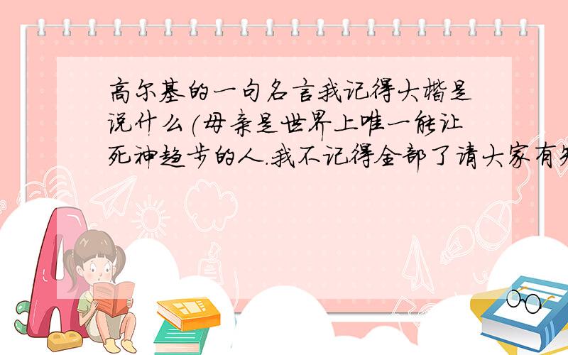 高尔基的一句名言我记得大楷是说什么(母亲是世界上唯一能让死神趋步的人.我不记得全部了请大家有知道的告诉我还有