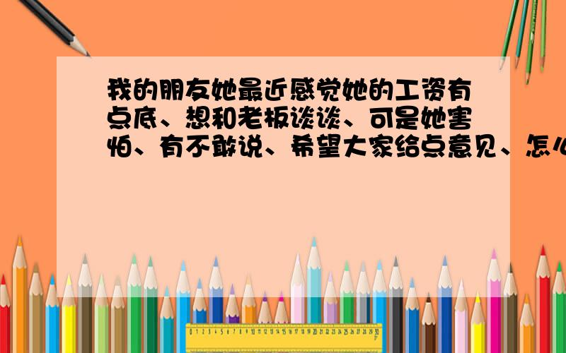 我的朋友她最近感觉她的工资有点底、想和老板谈谈、可是她害怕、有不敢说、希望大家给点意见、怎么说才能妥善