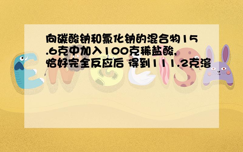 向碳酸钠和氯化钠的混合物15.6克中加入100克稀盐酸,恰好完全反应后 得到111.2克溶