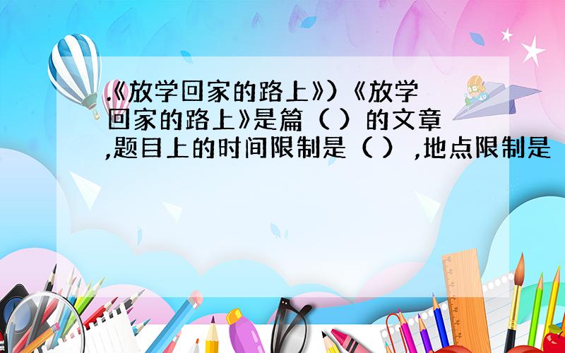 .《放学回家的路上》）《放学回家的路上》是篇（ ）的文章,题目上的时间限制是（ ） ,地点限制是（ ） .