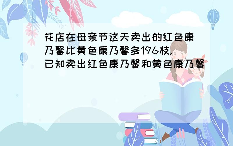 花店在母亲节这天卖出的红色康乃馨比黄色康乃馨多196枝,已知卖出红色康乃馨和黄色康乃馨