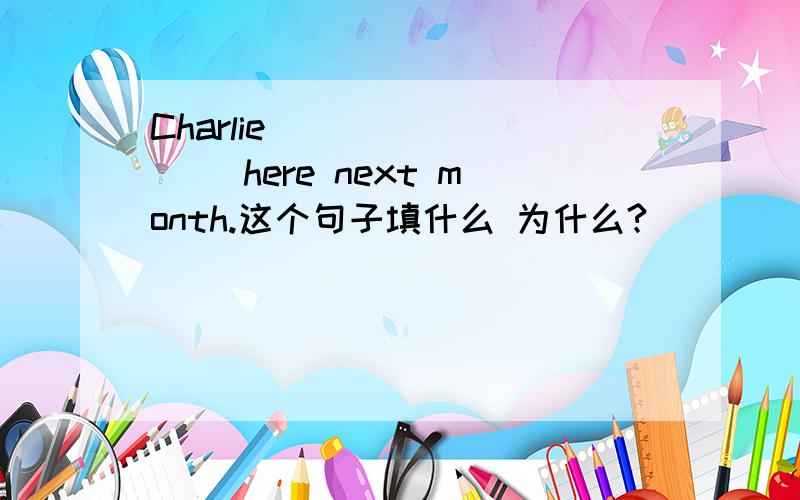 Charlie ________ here next month.这个句子填什么 为什么?