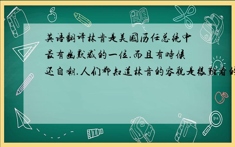 英语翻译林肯是美国历任总统中最有幽默感的一位.而且有时候还自嘲.人们都知道林肯的容貌是很难看的,他自己也知道这一点.一次