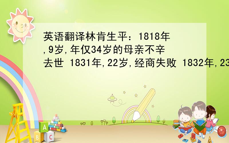 英语翻译林肯生平：1818年,9岁,年仅34岁的母亲不辛去世 1831年,22岁,经商失败 1832年,23岁,竞选州议