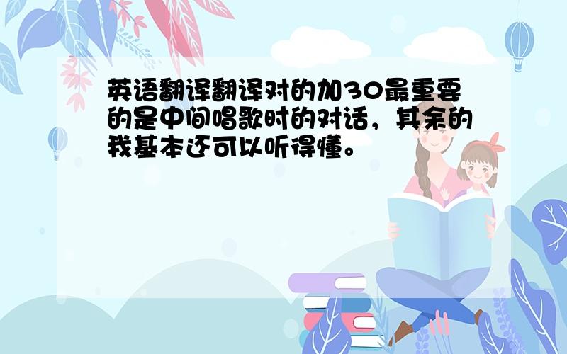 英语翻译翻译对的加30最重要的是中间唱歌时的对话，其余的我基本还可以听得懂。