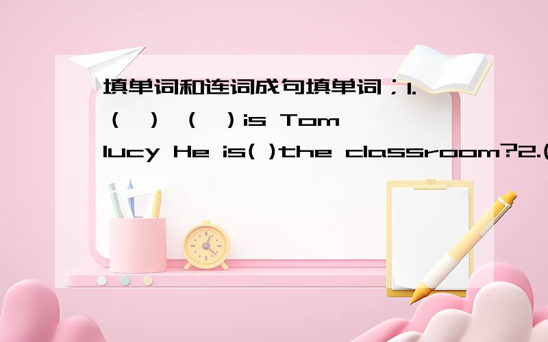 填单词和连词成句填单词；1.（ ） （ ）is Tom lucy He is( )the classroom?2.()i