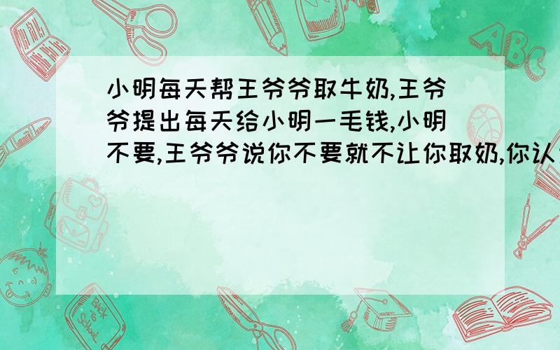 小明每天帮王爷爷取牛奶,王爷爷提出每天给小明一毛钱,小明不要,王爷爷说你不要就不让你取奶,你认为小明应该怎么办?