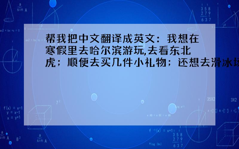 帮我把中文翻译成英文：我想在寒假里去哈尔滨游玩,去看东北虎；顺便去买几件小礼物；还想去滑冰场滑冰.