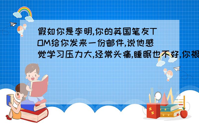 假如你是李明,你的英国笔友TOM给你发来一份邮件,说他感觉学习压力大,经常头痛,睡眠也不好,你根据以下要点 提示1,多休