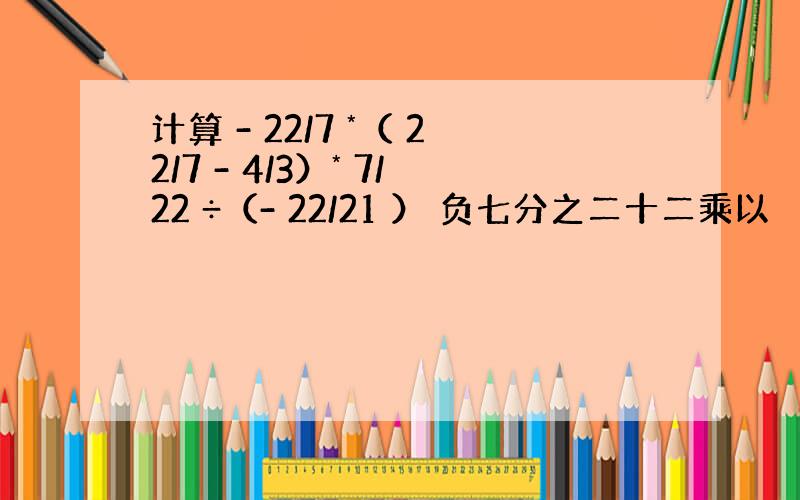 计算 - 22/7 *（ 22/7 - 4/3）* 7/22 ÷（- 22/21 ） 负七分之二十二乘以 （七分之二十二