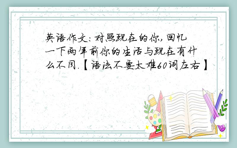 英语作文：对照现在的你,回忆一下两年前你的生活与现在有什么不同.【语法不要太难60词左右】