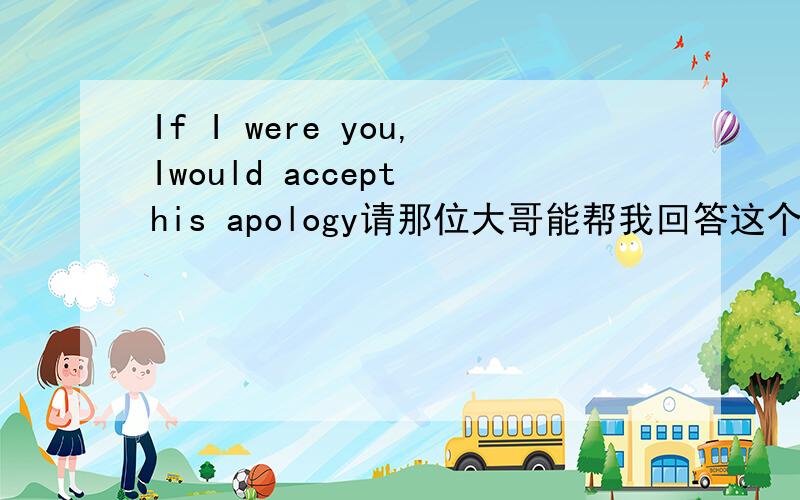 If I were you,Iwould accept his apology请那位大哥能帮我回答这个问题 我万分感谢.