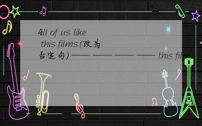 All of us like this films（改为否定句） —— —— —— —— this film.