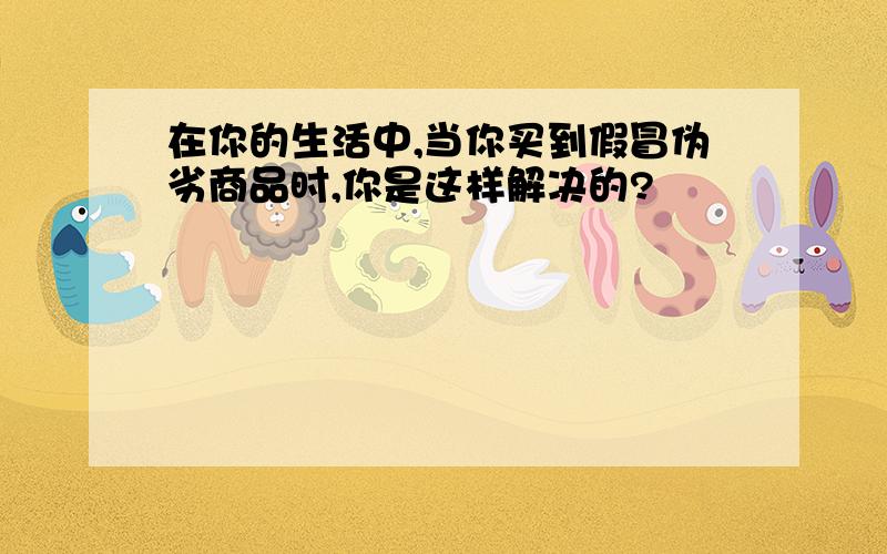 在你的生活中,当你买到假冒伪劣商品时,你是这样解决的?