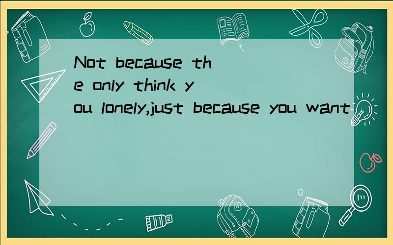 Not because the only think you lonely,just because you want