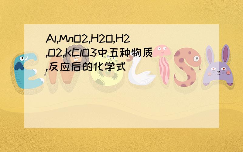 Al,MnO2,H2O,H2,O2,KClO3中五种物质,反应后的化学式