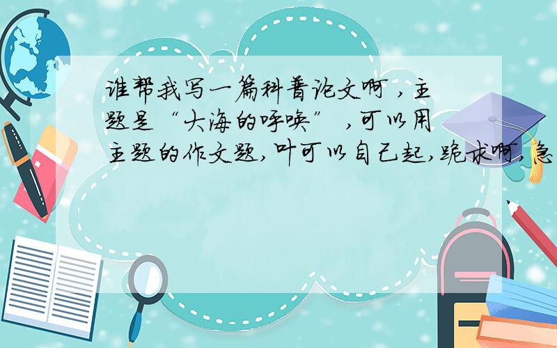 谁帮我写一篇科普论文啊 ,主题是“大海的呼唤” ,可以用主题的作文题,叶可以自己起,跪求啊,急