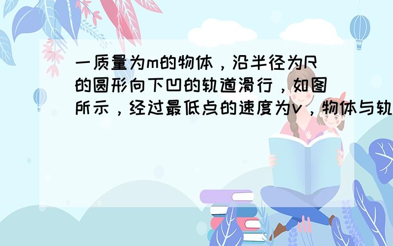 一质量为m的物体，沿半径为R的圆形向下凹的轨道滑行，如图所示，经过最低点的速度为v，物体与轨道之间的滑动摩擦因数为μ，则