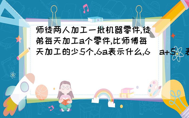 师徒两人加工一批机器零件,徒弟每天加工a个零件,比师傅每天加工的少5个.6a表示什么,6（a+5)表示什么,