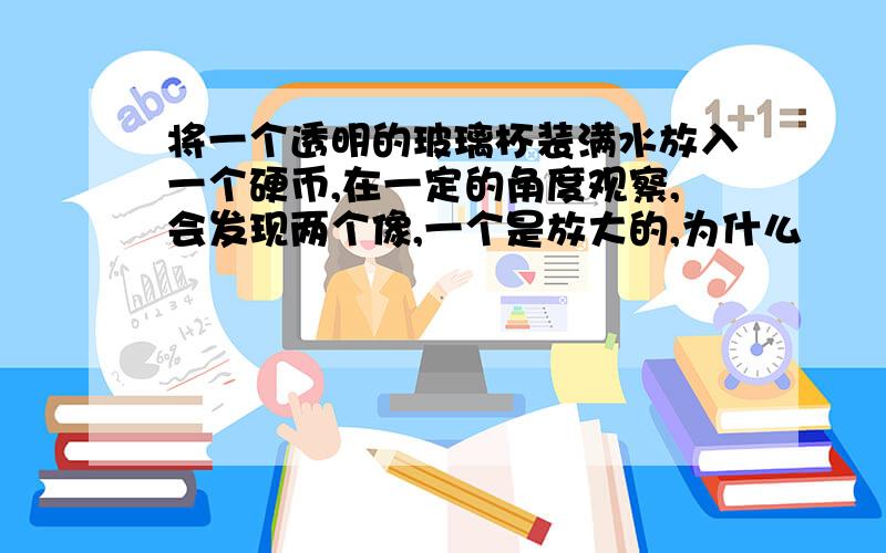 将一个透明的玻璃杯装满水放入一个硬币,在一定的角度观察,会发现两个像,一个是放大的,为什么