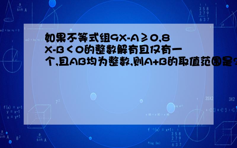 如果不等式组9X-A≥0,8X-B＜0的整数解有且仅有一个,且AB均为整数,则A+B的取值范围是?