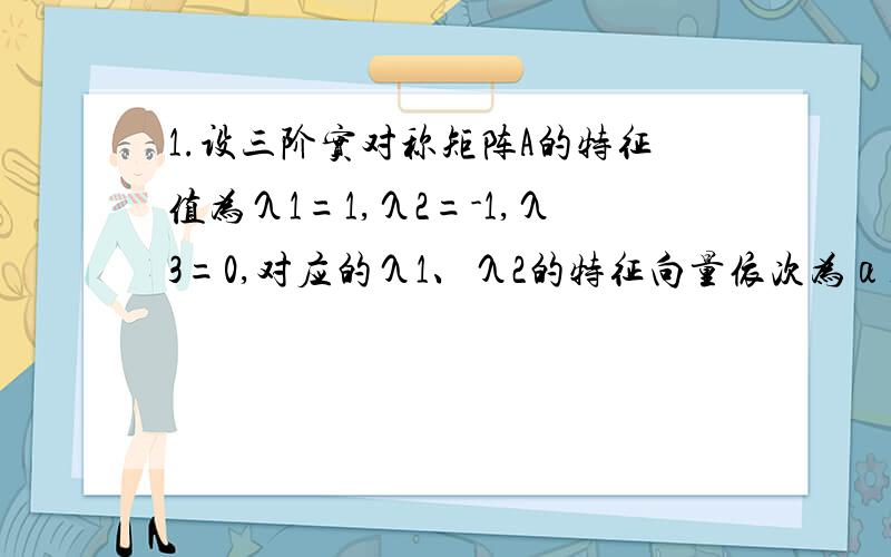 1.设三阶实对称矩阵A的特征值为λ1=1,λ2=-1,λ3=0,对应的λ1、λ2的特征向量依次为α1=（1 2 2）T