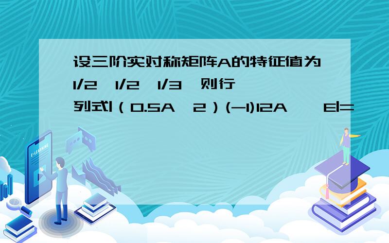 设三阶实对称矩阵A的特征值为1/2,1/2,1/3,则行列式|（0.5A^2）(-1)12A*—E|=