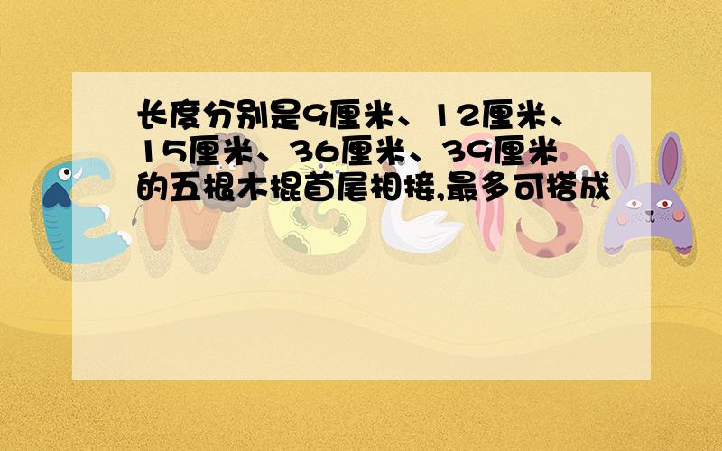 长度分别是9厘米、12厘米、15厘米、36厘米、39厘米的五根木棍首尾相接,最多可搭成