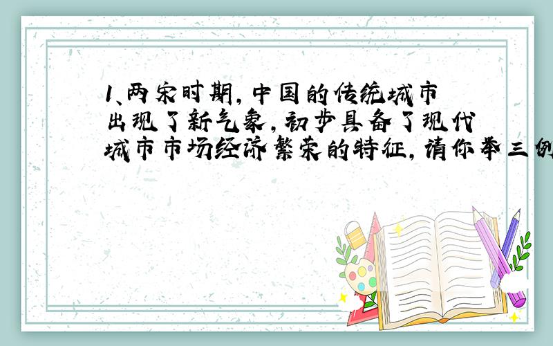 1、两宋时期,中国的传统城市出现了新气象,初步具备了现代城市市场经济繁荣的特征,请你举三例加以说明 2、你能为