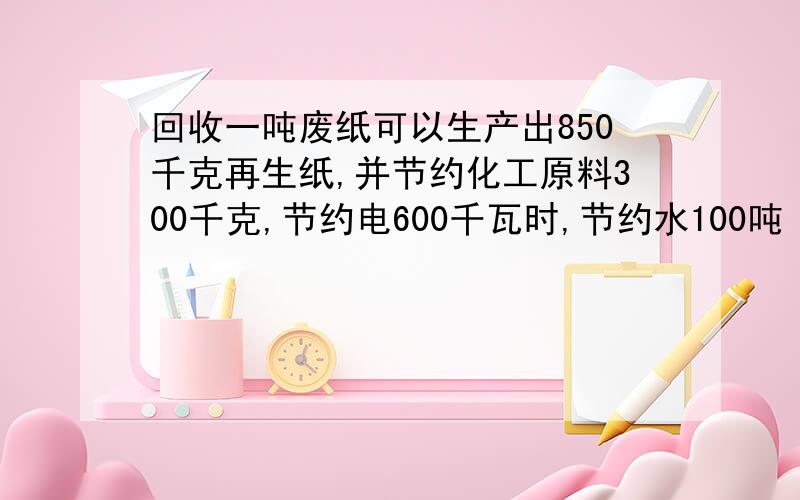 回收一吨废纸可以生产出850千克再生纸,并节约化工原料300千克,节约电600千瓦时,节约水100吨（问题接下面