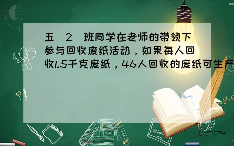 五（2）班同学在老师的带领下参与回收废纸活动，如果每人回收l.5千克废纸，46人回收的废纸可生产多少千克再生纸7．