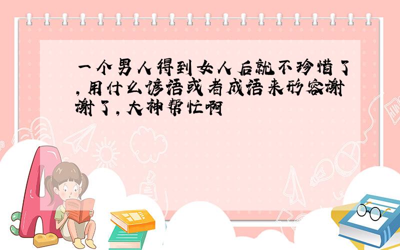 一个男人得到女人后就不珍惜了,用什么谚语或者成语来形容谢谢了,大神帮忙啊