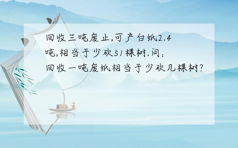 回收三吨废止,可产白纸2.4吨,相当于少砍51棵树.问：回收一吨废纸相当于少砍几棵树?