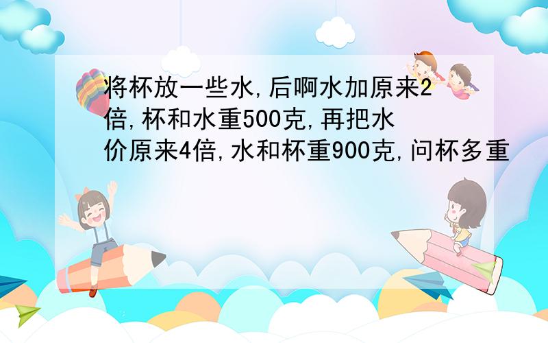 将杯放一些水,后啊水加原来2倍,杯和水重500克,再把水价原来4倍,水和杯重900克,问杯多重