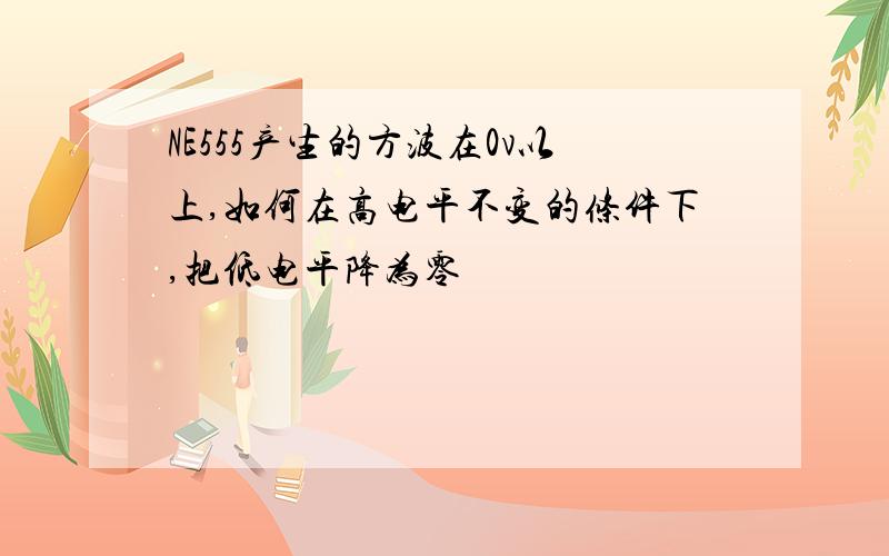 NE555产生的方波在0v以上,如何在高电平不变的条件下,把低电平降为零