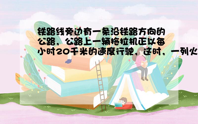 铁路线旁边有一条沿铁路方向的公路，公路上一辆拖拉机正以每小时20千米的速度行驶，这时，一列火车以每小时56千米的速度从后