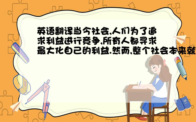 英语翻译当今社会,人们为了追求利益进行竞争,所有人都寻求最大化自己的利益.然而,整个社会本来就是一个联系紧密的整体,只追