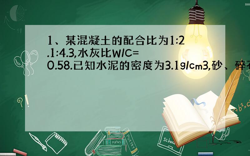 1、某混凝土的配合比为1:2.1:4.3,水灰比W/C=0.58.已知水泥的密度为3.1g/cm3,砂、碎石的近似密度分