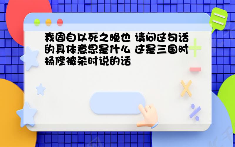 我固自以死之晚也 请问这句话的具体意思是什么 这是三国时杨修被杀时说的话