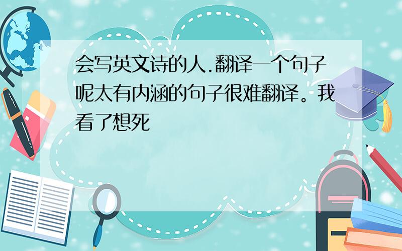 会写英文诗的人.翻译一个句子呢太有内涵的句子很难翻译。我看了想死