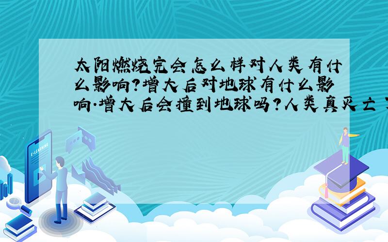 太阳燃烧完会怎么样对人类有什么影响?增大后对地球有什么影响.增大后会撞到地球吗?人类真灭亡了。那到时候我们几十亿年的文明