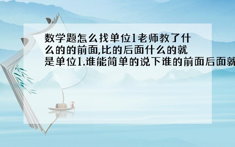 数学题怎么找单位1老师教了什么的的前面,比的后面什么的就是单位1.谁能简单的说下谁的前面后面就是单位1啊!我是差生,不要