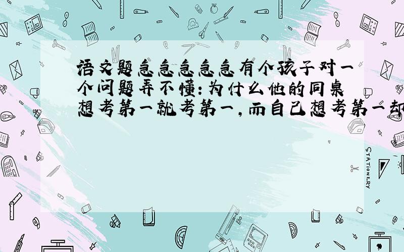 语文题急急急急急有个孩子对一个问题弄不懂：为什么他的同桌想考第一就考第一，而自己想考第一却考了全班二十一？ 回家后他问道