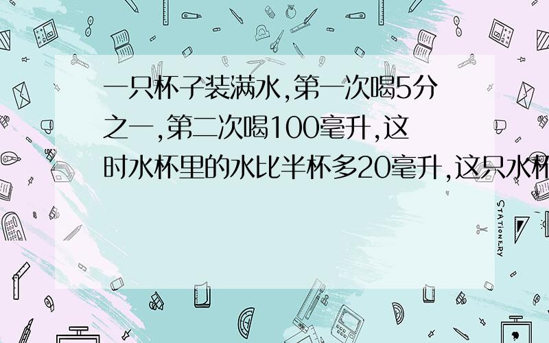 一只杯子装满水,第一次喝5分之一,第二次喝100毫升,这时水杯里的水比半杯多20毫升,这只水杯可装水