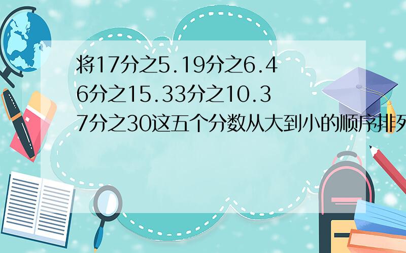 将17分之5.19分之6.46分之15.33分之10.37分之30这五个分数从大到小的顺序排列起来